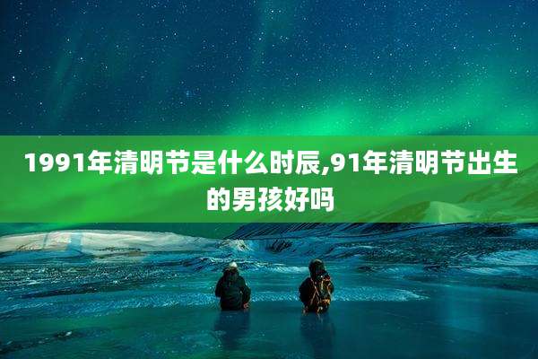 1991年清明节是什么时辰,91年清明节出生的男孩好吗