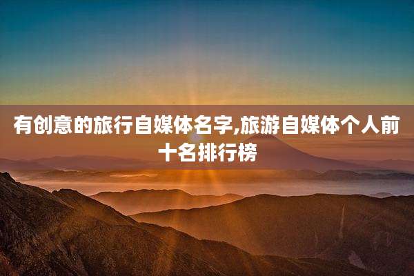 有创意的旅行自媒体名字,旅游自媒体个人前十名排行榜