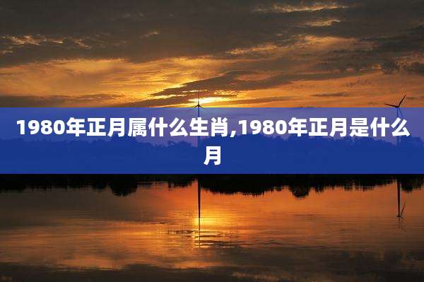 1980年正月属什么生肖,1980年正月是什么月