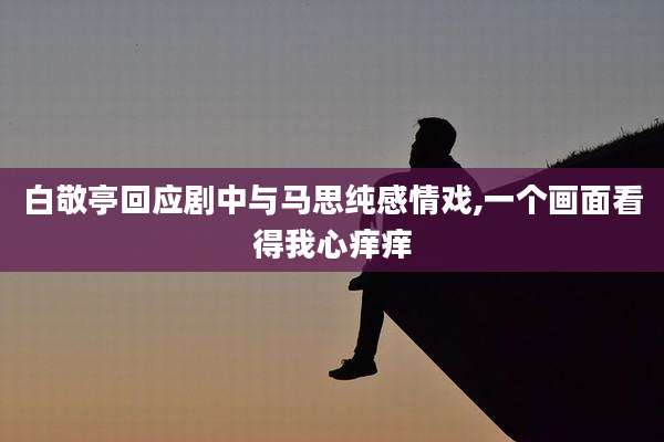 白敬亭回应剧中与马思纯感情戏,一个画面看得我心痒痒
