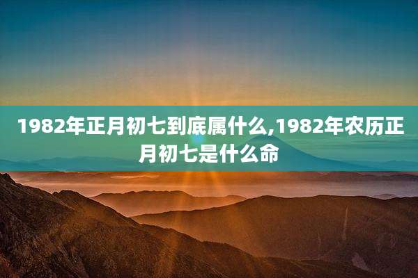 1982年正月初七到底属什么,1982年农历正月初七是什么命