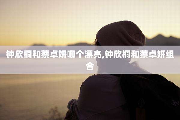 钟欣桐和蔡卓妍哪个漂亮,钟欣桐和蔡卓妍组合