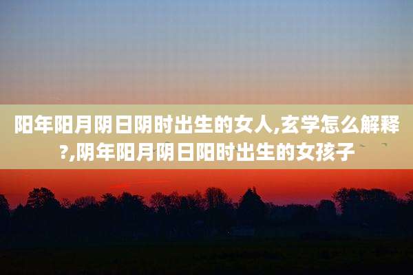阳年阳月阴日阴时出生的女人,玄学怎么解释?,阴年阳月阴日阳时出生的女孩子