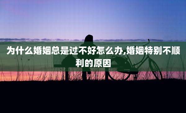 为什么婚姻总是过不好怎么办,婚姻特别不顺利的原因