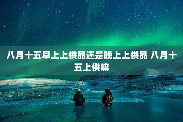 八月十五早上上供品还是晚上上供品 八月十五上供嘛