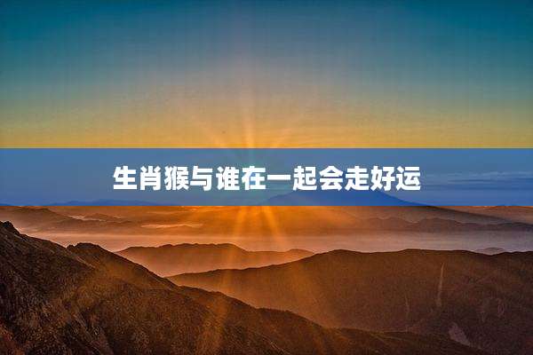 生肖猴与谁在一起会走好运