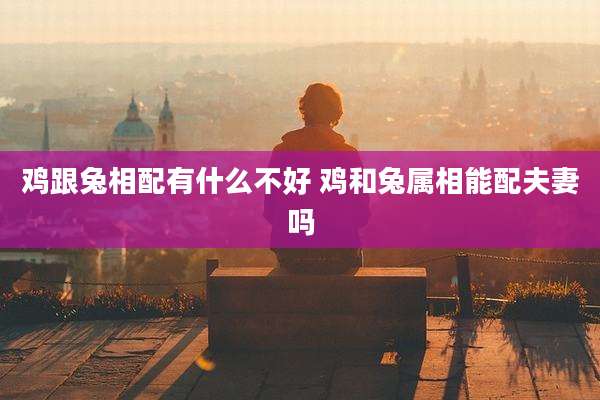 鸡跟兔相配有什么不好 鸡和兔属相能配夫妻吗