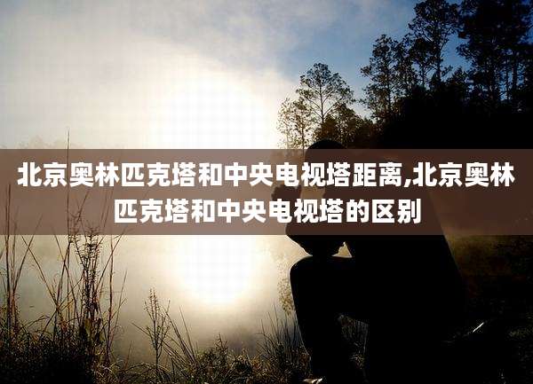 北京奥林匹克塔和中央电视塔距离,北京奥林匹克塔和中央电视塔的区别