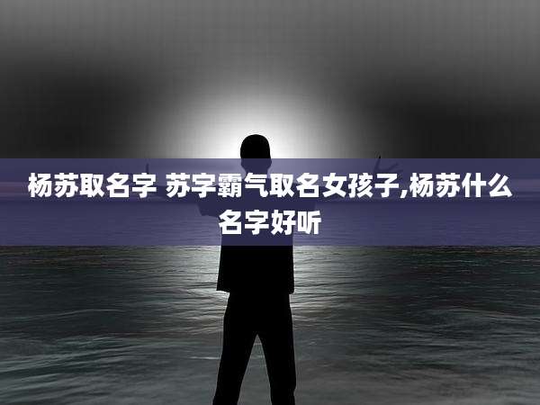 杨苏取名字 苏字霸气取名女孩子,杨苏什么名字好听