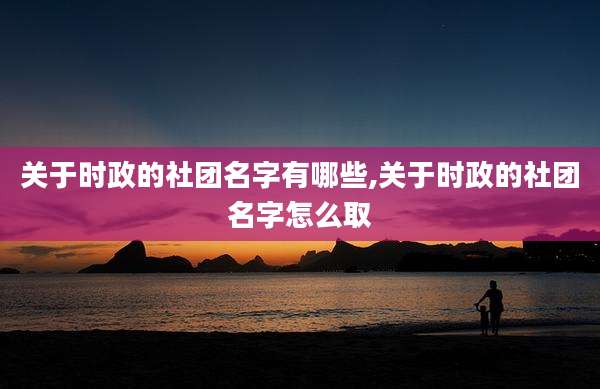关于时政的社团名字有哪些,关于时政的社团名字怎么取