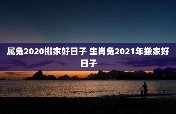 属兔2020搬家好日子 生肖兔2021年搬家好日子