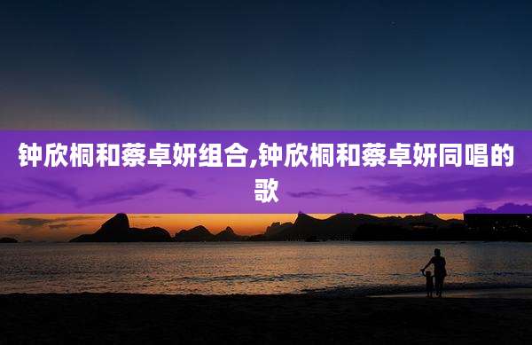 钟欣桐和蔡卓妍组合,钟欣桐和蔡卓妍同唱的歌
