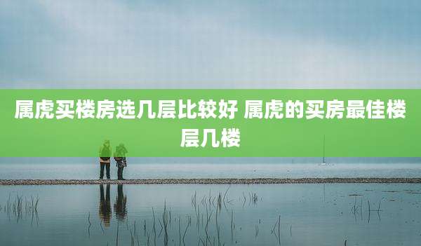 属虎买楼房选几层比较好 属虎的买房最佳楼层几楼
