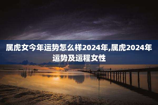 属虎女今年运势怎么样2024年,属虎2024年运势及运程女性