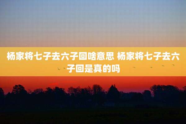 杨家将七子去六子回啥意思 杨家将七子去六子回是真的吗