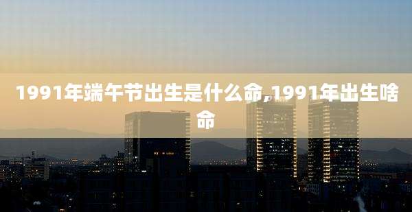 1991年端午节出生是什么命,1991年出生啥命