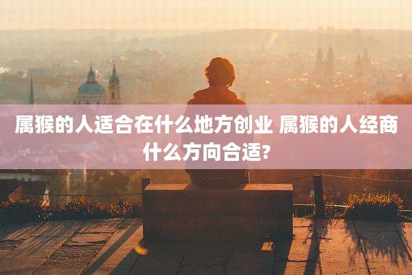 属猴的人适合在什么地方创业 属猴的人经商什么方向合适?
