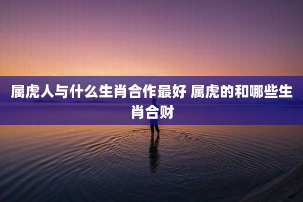属虎人与什么生肖合作最好 属虎的和哪些生肖合财