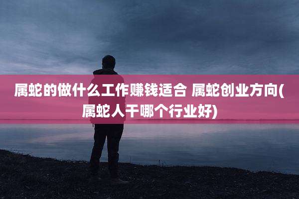 属蛇的做什么工作赚钱适合 属蛇创业方向(属蛇人干哪个行业好)