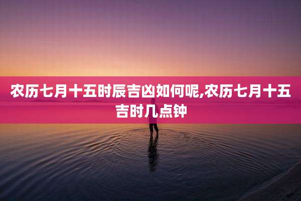 农历七月十五时辰吉凶如何呢,农历七月十五吉时几点钟