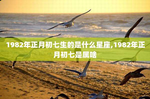 1982年正月初七生的是什么星座,1982年正月初七是属啥
