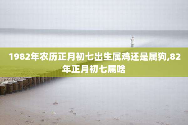 1982年农历正月初七出生属鸡还是属狗,82年正月初七属啥