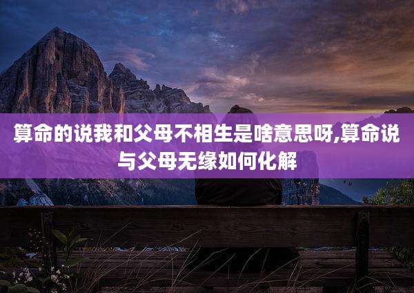 算命的说我和父母不相生是啥意思呀,算命说与父母无缘如何化解