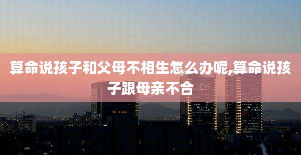 算命说孩子和父母不相生怎么办呢,算命说孩子跟母亲不合