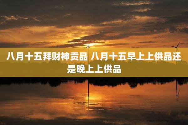 八月十五拜财神贡品 八月十五早上上供品还是晚上上供品