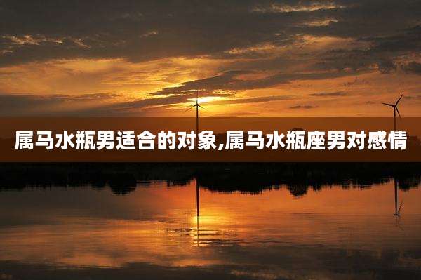 属马水瓶男适合的对象,属马水瓶座男对感情