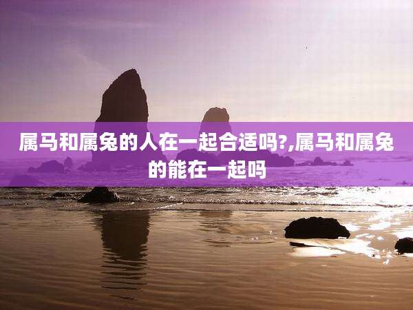 属马和属兔的人在一起合适吗?,属马和属兔的能在一起吗