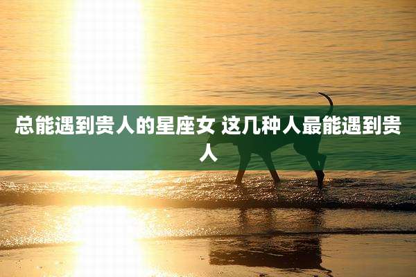 总能遇到贵人的星座女 这几种人最能遇到贵人