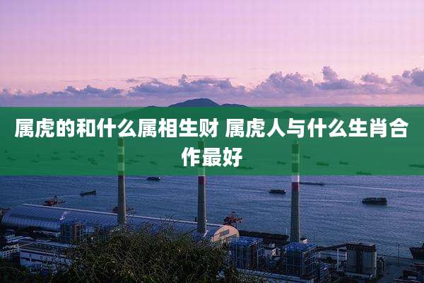 属虎的和什么属相生财 属虎人与什么生肖合作最好