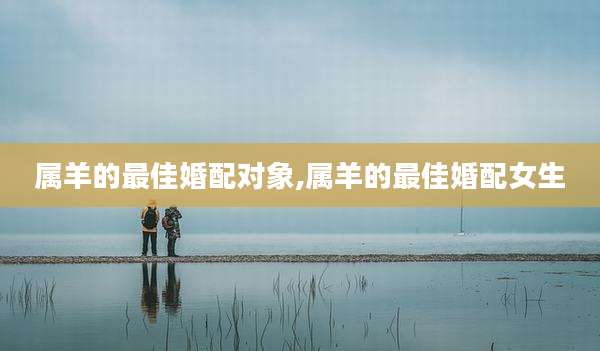 属羊的最佳婚配对象,属羊的最佳婚配女生