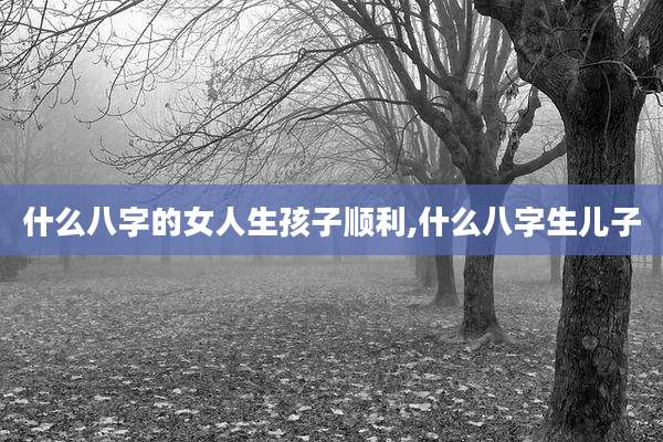 什么八字的女人生孩子顺利,什么八字生儿子