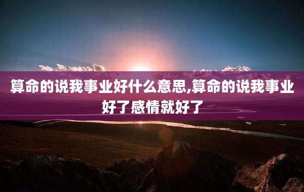 算命的说我事业好什么意思,算命的说我事业好了感情就好了