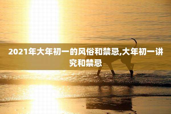 2021年大年初一的风俗和禁忌,大年初一讲究和禁忌