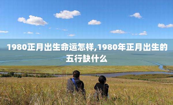 1980正月出生命运怎样,1980年正月出生的五行缺什么
