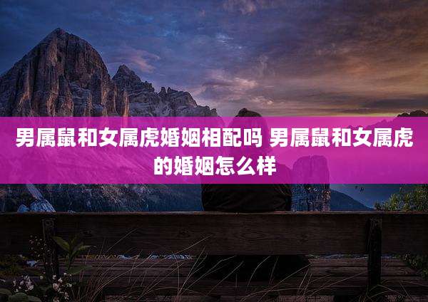 男属鼠和女属虎婚姻相配吗 男属鼠和女属虎的婚姻怎么样