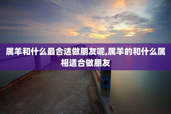属羊和什么最合适做朋友呢,属羊的和什么属相适合做朋友