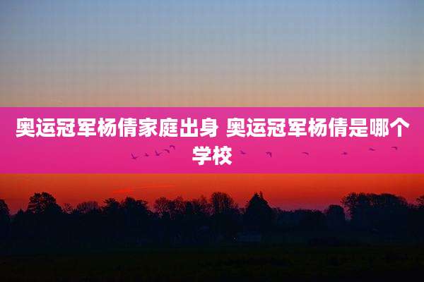 奥运冠军杨倩家庭出身 奥运冠军杨倩是哪个学校