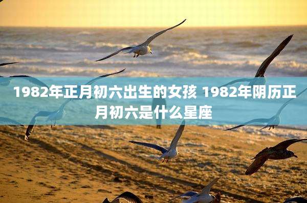 1982年正月初六出生的女孩 1982年阴历正月初六是什么星座