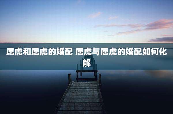 属虎和属虎的婚配 属虎与属虎的婚配如何化解