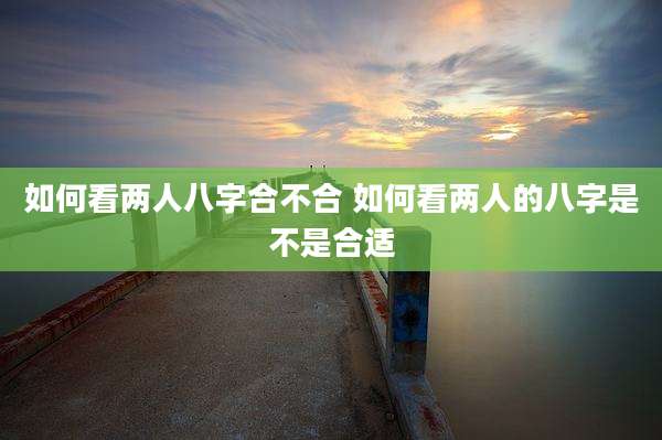 如何看两人八字合不合 如何看两人的八字是不是合适