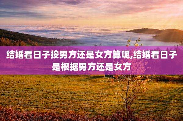结婚看日子按男方还是女方算呢,结婚看日子是根据男方还是女方