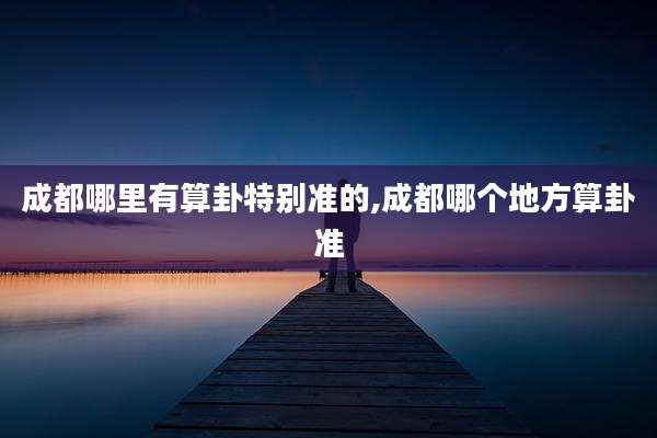 成都哪里有算卦特别准的,成都哪个地方算卦准
