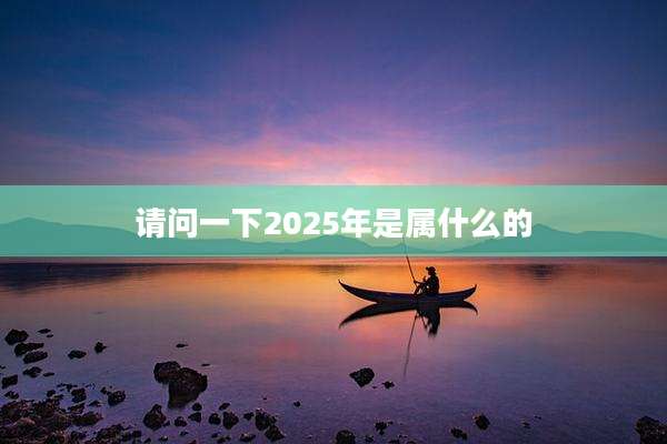 请问一下2025年是属什么的