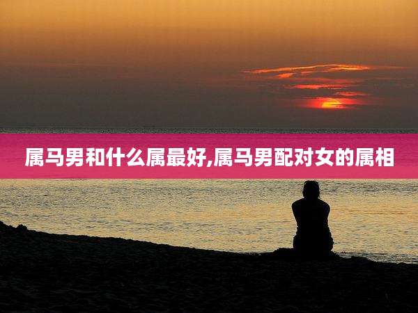 属马男和什么属最好,属马男配对女的属相