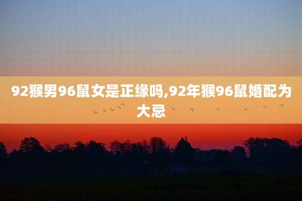92猴男96鼠女是正缘吗,92年猴96鼠婚配为大忌
