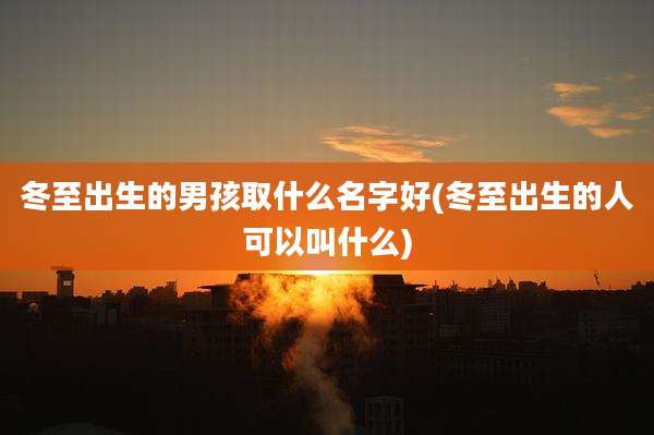 冬至出生的男孩取什么名字好(冬至出生的人可以叫什么)